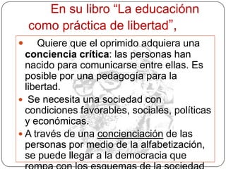 Es necesario desarrollar una pedagogía de la pregunta. Siempre estamos escuchando una pedagogía de la respuesta. Los profesores contestan a preguntas que los alumnos no han hecho Mi visión de la alfabetización va más allá del ba, be, bi, bo, bu. Porque implica una comprensión crítica de la realidad social, política y económica en la que está el alfabetizado Enseñar exige respeto a los saberes de los educandos Enseñar exige la corporización de las palabras por el ejemplo