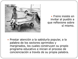 Aportes a su concepción educativa:Refleja una escuela democrática centrada en el educando y a través de una práctica pedagógica. La comunicación entre cada uno de los integrantes es una necesidad para alcanzar la libertad del hombre. Una filosofía de la educación que plantea "pensar como oprimido". Establece una relación en la que el que enseña reconoce que puede aprender de aquél al que va a enseñar. .Todas las personas implicadas en el proceso educativo, educan y a su vez son educadas. El método fundamental para educar es el diálogo abierto, teniendo en cuenta las necesidades del individuo. El estudiante es visto como protagonista del proceso de aprendizaje, mientras que el profesor actúa como facilitador.Sustento humanista de la educación, donde impera el absoluto respeto por el ser humano.