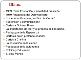        En su libro “La educaciónn como práctica de libertad”,     Quiere que el oprimido adquiera una conciencia crítica: las personas han nacido para comunicarse entre ellas. Es posible por una pedagogía para la libertad.  Se necesita una sociedad con  condiciones favorables, sociales, políticas y económicas.A través de una concienciación de las personas por medio de la alfabetización, se puede llegar a la democracia que rompa con los esquemas de la sociedad cerrada. La pedagogía de freire podría denominarse como “de la conciencia”. 