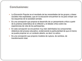 ¿Cómo se manifiestan los componentes didácticos del proceso en la Educación Popular?Objetivo de la educaciónEstá en el poder transformar al mundo a partir de un proceso de alfabetización. Que el oprimido tenga las condiciones para descubrirse y conquistarse reflexivamente, como sujeto de su propio destino histórico.Contenido de la educaciónEs la realidad del individuo, el contexto en que se desarrolla.MétodosDialógico, abierto, franco, con posibilidades para la intervención social. Problematizador, en su centro se halla la pregunta de ¿Por qué?MediosLa utilización de los recursos orales fundamentalmente. Depende del marco de referencia que se utilice.EvaluaciónEstá en la misma medida en que se trasforme el entorno donde el individuo se desarrolla.