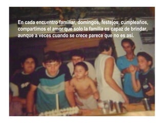 En cada encuentro familiar, domingos, festejos, cumpleaños,
compartimos el amor que solo la familia es capaz de brindar,
aunque a veces cuando se crece parece que no es así.
 