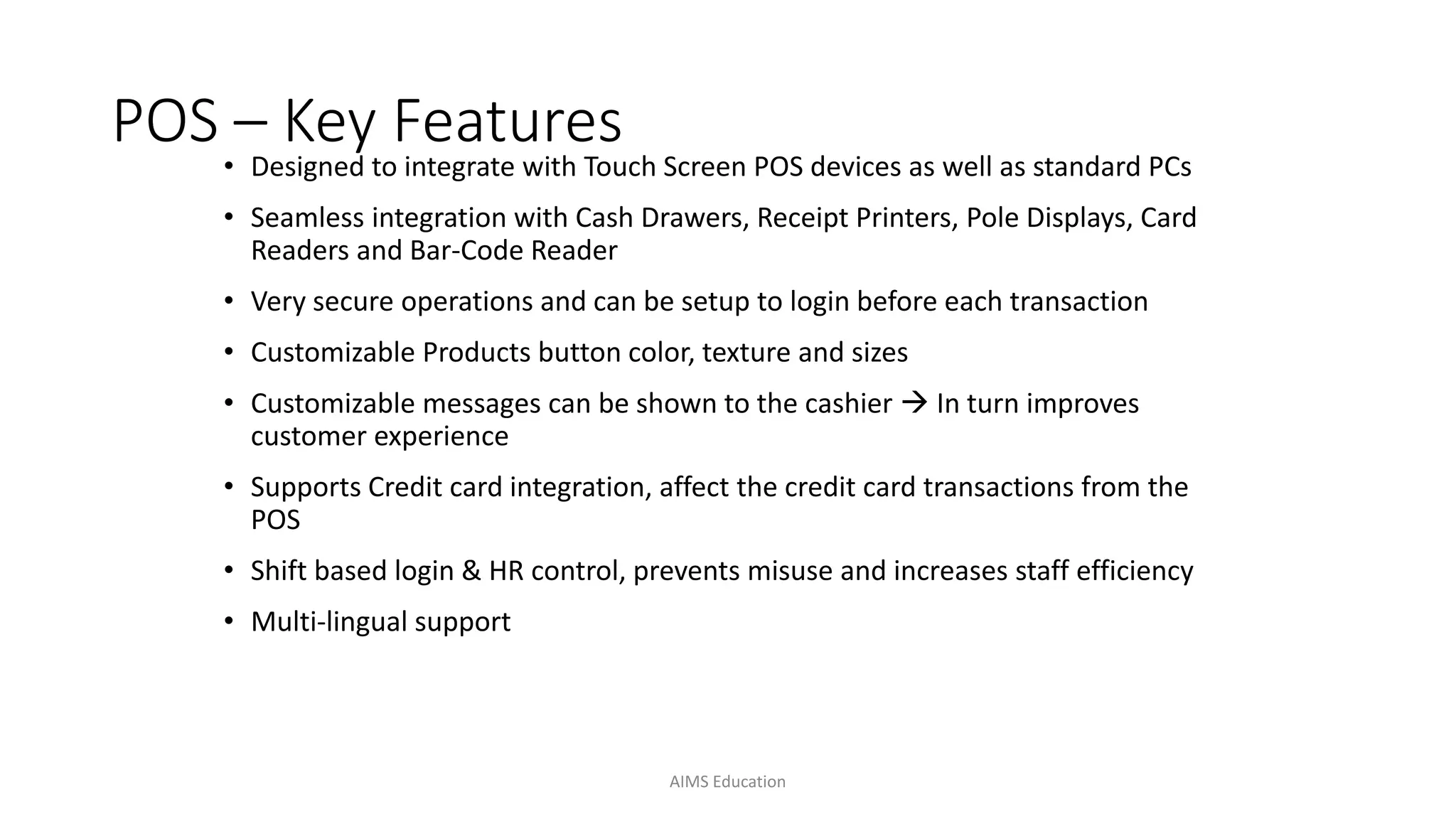 POS – Key Features
• Designed to integrate with Touch Screen POS devices as well as standard PCs
• Seamless integration with Cash Drawers, Receipt Printers, Pole Displays, Card
Readers and Bar-Code Reader
• Very secure operations and can be setup to login before each transaction
• Customizable Products button color, texture and sizes
• Customizable messages can be shown to the cashier  In turn improves
customer experience
• Supports Credit card integration, affect the credit card transactions from the
POS
• Shift based login & HR control, prevents misuse and increases staff efficiency
• Multi-lingual support
AIMS Education
 