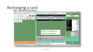 Step 2 : Complete the transaction
Click on ‘Complete’ to
save the transaction
Recharging a card
AIMS Education
 