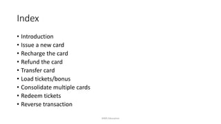 Index
• Introduction
• Issue a new card
• Recharge the card
• Refund the card
• Transfer card
• Load tickets/bonus
• Consolidate multiple cards
• Redeem tickets
• Reverse transaction
AIMS Education
 