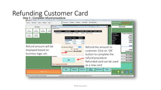 Step 3 : Complete refund procedure
Refund amount will be
displayed based on
business logic set.
Refund the amount to
customer. Click on ‘OK’
button to complete the
refund procedure.
Refunded card can be used
as a new card.
Refunding Customer Card
AIMS Education
 