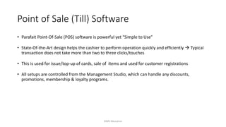 Point of Sale (Till) Software
• Parafait Point-Of-Sale (POS) software is powerful yet “Simple to Use”
• State-Of-the-Art design helps the cashier to perform operation quickly and efficiently  Typical
transaction does not take more than two to three clicks/touches
• This is used for issue/top-up of cards, sale of items and used for customer registrations
• All setups are controlled from the Management Studio, which can handle any discounts,
promotions, membership & loyalty programs.
AIMS Education
 