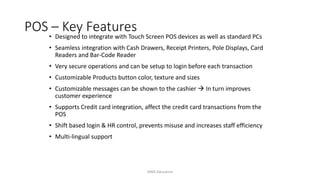 POS – Key Features
• Designed to integrate with Touch Screen POS devices as well as standard PCs
• Seamless integration with Cash Drawers, Receipt Printers, Pole Displays, Card
Readers and Bar-Code Reader
• Very secure operations and can be setup to login before each transaction
• Customizable Products button color, texture and sizes
• Customizable messages can be shown to the cashier  In turn improves
customer experience
• Supports Credit card integration, affect the credit card transactions from the
POS
• Shift based login & HR control, prevents misuse and increases staff efficiency
• Multi-lingual support
AIMS Education
 