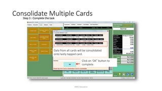 Step 3 : Complete the task
Click on ‘OK” button to
complete.
Data from all cards will be consolidated
onto lastly tapped card.
Consolidate Multiple Cards
AIMS Education
 