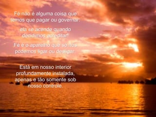 Fé não é alguma coisa que temos que pagar ou governar: ela se acende quando decidimos acreditar! Fé é o aparelho que só nós podemos ligar ou desligar. Está em nosso interior profundamente instalada, apenas e tão somente sob nosso controle. 