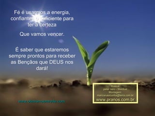 Fé é usarmos a energia, confiantes o suficiente para ter a certeza Que vamos vencer. É saber que estaremos sempre prontos para receber as Bençãos que DEUS nos dará! Música: peter nero - Stardust Montagem: [email_address] www.pranos.com.br www.otimismoemrede.com 