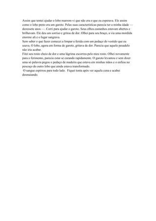 Assim que tentei ajudar o lobo marrom vi que não era o que eu esperava. Ele assim
como o lobo preto era um garoto. Pelas suas características parecia ter a minha idade —
dezessete anos —. Corri para ajudar o garoto. Seus olhos castanhos estavam abertos e
brilhavam. Ele deu um sorriso e gritou de dor. Olhei para seu braço, a via uma mordida
enorme ali e o lugar sangrava.
Sem saber o que fazer comecei a limpar a ferida com um pedaço do vestido que eu
usava. O lobo, agora em forma de garoto, gritava de dor. Parecia que aquele pesadelo
não iria acabar.
Fitei seu rosto cheio de dor e uma lágrima escorreu pelo meu rosto. Olhei novamente
para o ferimento, parecia estar se curando rapidamente. O garoto levantou e sem dizer
uma só palavra pegou o pedaço de madeira que estava em minhas mãos e o enfiou no
pescoço do outro lobo que ainda estava transformado.
O sangue espirrou para todo lado. Fiquei tonta após ver aquela cena e acabei
desmaiando.
 