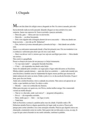 1.Chegada
Mais um dia chato de colégio estava chegando ao fim. Eu estava cansada, pois não
havia dormido nada na noite passada. Quando cheguei ao meu armário tive uma
surpresa. James me esperava lá. Estava sorrindo e parecia animado.
— Bom dia, gata — falou com sua voz de trovão.
— Bom dia — eu disse bocejando.
— Pelo visto alguém não conseguiu dormir de novo essa noite — falou me dando um
beijo na testa —, tem ido ao Dr. Sebastian?
— Sim, inclusive já estou atrasada para a consulta de hoje — falei dando um selinho
nele.
James e eu estávamos namorando desde o final do primeiro ano. Ele era romântico e eu
o conhecia o suficiente para dizer que ele era o cara ideal.
— Bom vou deixar você ir, mesmo que isso seja um sacrilégio para mim — falou dando
um sorriso.
Não contive a gargalhada.
Passei os braços em torno do seu pescoço e o beijei ternamente.
— Te vejo mais tarde? — perguntei fazendo beicinho.
— Claro — ele respondeu me dando outro beijo.
James foi andando pelo corredor e eu segui para o lugar onde deixamos as bicicletas.
Minha cidade é grande demais — para não dizer ao contrário —, então todo mundo tem
uma bicicleta e também uma lei implantada há alguns meses proibiu que menores de
idade andassem de carro ou moto. Então o jeito é ir e vir da escola de bicicleta. O que é
bom, pois fico em forma.
Andei até a minha bicicleta e tirei o cadeado da corrente. Não estava sol apesar de ser
verão, o que também era bom. Eu odeio o calor.
— Brenda — uma voz conhecida me chamou.
Olhei para trás para ver quem era, era Flávia, minha melhor amiga. Ela o namorado
vieram na minha direção.
— Não te vi o dia todo, onde você esteve? — perguntei abraçando-a.
— Por ai — ela respondeu sorrindo.
— Bom, tenho que ir — falei — me ligue à noite.
— Tudo bem.
Subi na bicicleta e comecei a pedalar pelas ruas da cidade. O prédio onde o Dr.
Sebastian atendia ficava a alguns quarteirões do lugar onde eu estava. Passei pelo
parque para cortar caminho e tive uma sensação estranha. Parecia que alguém estava me
chamando, exatamente como no sonho. Sem querer dar ouvidos para a coisa, ou seja, lá
o que foi que estava fazendo eu me sentir estranha, continuei a pedalar.
 