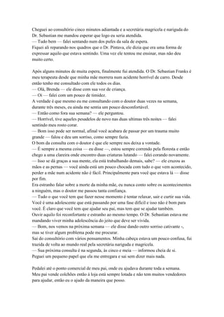 Cheguei ao consultório cinco minutos adiantada e a secretária magricela e nariguda do
Dr. Sebastian me mandou esperar que logo eu seria atendida.
— Tudo bem — falei sentando num dos pufes da sala de espera.
Fiquei ali reparando nos quadros que o Dr. Pintava, ele dizia que era uma forma de
expressar aquilo que estava sentindo. Uma vez ele tentou me ensinar, mas não deu
muito certo.

Após alguns minutos de muita espera, finalmente fui atendida. O Dr. Sebastian Franks é
meu terapeuta desde que minha mãe morrera num acidente horrível de carro. Desde
então tenho me consultado com ele todos os dias.
— Olá, Brenda — ele disse com sua voz de criança.
— Oi — falei com um pouco de timidez.
A verdade é que mesmo eu me consultando com o doutor duas vezes na semana,
durante três meses, eu ainda me sentia um pouco desconfortável.
— Então como fora sua semana? — ele perguntou.
— Horrível, tive aqueles pesadelos de novo nas duas ultimas três noites — falei
sentindo meu rosto corar.
— Bom isso pode ser normal, afinal você acabara de passar por um trauma muito
grande — falou e deu um sorriso, como sempre fazia.
O bom da consulta com o doutor é que ele sempre nos deixa a vontade.
— É sempre a mesma coisa — eu disse —, estou sempre correndo pela floresta e então
chego a uma clareira onde encontro duas criaturas lutando — falei corando novamente.
— Isso se dá graças a sua mente, ela está trabalhando demais, sabe? — ele cruzou as
mãos e as pernas — você ainda está um pouco chocada com tudo o que vem acontecido,
perder a mãe num acidente não é fácil. Principalmente para você que estava lá — disse
por fim.
Era estranho falar sobre a morte da minha mãe, eu nunca conto sobre os acontecimentos
a ninguém, mas o doutor me passou tanta confiança.
— Tudo o que você tem que fazer nesse momento é tentar relaxar, sair e curtir sua vida.
Você é uma adolescente que está passando por uma fase difícil e isso não é bom para
você. É claro que você tem que ajudar seu pai, mas tem que se ajudar também.
Ouvir aquilo foi reconfortante e estranho ao mesmo tempo. O Dr. Sebastian estava me
mandando viver minha adolescência do jeito que deve ser vivida.
— Bom, nos vemos na próxima semana — ele disse dando outro sorriso cativante -,
mas se tiver algum problema pode me procurar.
Sai do consultório com vários pensamentos. Minha cabeça estava um pouco confusa, fui
trazida de volta ao mundo real pela secretária nariguda e magricela.
— Sua próxima consulta é na segunda, às cinco e meia — informou cheia de si.
Peguei um pequeno papel que ela me entregara e sai sem dizer mais nada.

Pedalei até o ponto comercial de meu pai, onde eu ajudava durante toda a semana.
Meu pai vende colchões então à loja está sempre lotada e não tem muitos vendedores
para ajudar, então eu o ajudo da maneira que posso.
 
