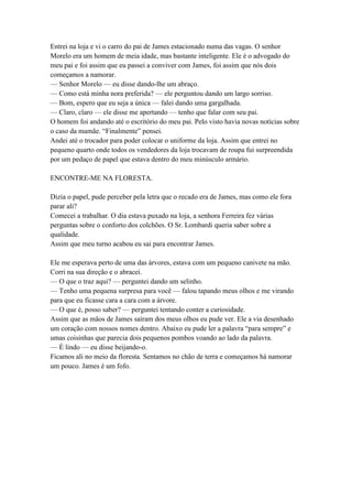 Entrei na loja e vi o carro do pai de James estacionado numa das vagas. O senhor
Morelo era um homem de meia idade, mas bastante inteligente. Ele é o advogado do
meu pai e foi assim que eu passei a conviver com James, foi assim que nós dois
começamos a namorar.
— Senhor Morelo — eu disse dando-lhe um abraço.
— Como está minha nora preferida? — ele perguntou dando um largo sorriso.
— Bom, espero que eu seja a única — falei dando uma gargalhada.
— Claro, claro — ele disse me apertando — tenho que falar com seu pai.
O homem foi andando até o escritório do meu pai. Pelo visto havia novas notícias sobre
o caso da mamãe. “Finalmente” pensei.
Andei até o trocador para poder colocar o uniforme da loja. Assim que entrei no
pequeno quarto onde todos os vendedores da loja trocavam de roupa fui surpreendida
por um pedaço de papel que estava dentro do meu minúsculo armário.

ENCONTRE-ME NA FLORESTA.

Dizia o papel, pude perceber pela letra que o recado era de James, mas como ele fora
parar ali?
Comecei a trabalhar. O dia estava puxado na loja, a senhora Ferreira fez várias
perguntas sobre o conforto dos colchões. O Sr. Lombardi queria saber sobre a
qualidade.
Assim que meu turno acabou eu sai para encontrar James.

Ele me esperava perto de uma das árvores, estava com um pequeno canivete na mão.
Corri na sua direção e o abracei.
— O que o traz aqui? — perguntei dando um selinho.
— Tenho uma pequena surpresa para você — falou tapando meus olhos e me virando
para que eu ficasse cara a cara com a árvore.
— O que é, posso saber? — perguntei tentando conter a curiosidade.
Assim que as mãos de James saíram dos meus olhos eu pude ver. Ele a via desenhado
um coração com nossos nomes dentro. Abaixo eu pude ler a palavra “para sempre” e
umas coisinhas que parecia dois pequenos pombos voando ao lado da palavra.
— É lindo — eu disse beijando-o.
Ficamos ali no meio da floresta. Sentamos no chão de terra e começamos há namorar
um pouco. James é um fofo.
 