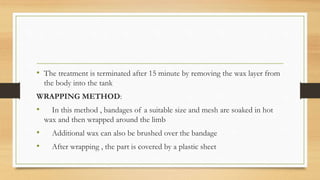 • The treatment is terminated after 15 minute by removing the wax layer from
the body into the tank
WRAPPING METHOD:
• In this method , bandages of a suitable size and mesh are soaked in hot
wax and then wrapped around the limb
• Additional wax can also be brushed over the bandage
• After wrapping , the part is covered by a plastic sheet
 