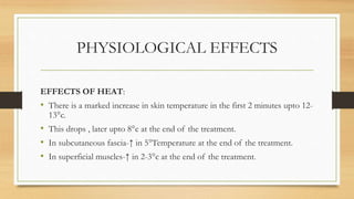 PHYSIOLOGICAL EFFECTS
EFFECTS OF HEAT:
• There is a marked increase in skin temperature in the first 2 minutes upto 12-
13°c.
• This drops , later upto 8°c at the end of the treatment.
• In subcutaneous fascia-↑ in 5°Temperature at the end of the treatment.
• In superficial muscles-↑ in 2-3°c at the end of the treatment.
 