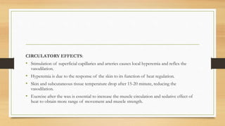 CIRCULATORY EFFECTS:
• Stimulation of superficial capillaries and arteries causes local hyperemia and reflex the
vasodilation.
• Hyperemia is due to the response of the skin to its function of heat regulation.
• Skin and subcutaneous tissue temperature drop after 15-20 minute, reducing the
vasodilation.
• Exercise after the wax is essential to increase the muscle circulation and sedative effect of
heat to obtain more range of movement and muscle strength.
 