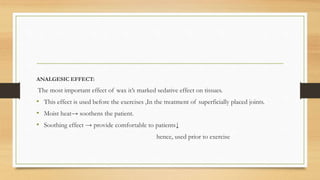 ANALGESIC EFFECT:
The most important effect of wax it’s marked sedative effect on tissues.
• This effect is used before the exercises ,In the treatment of superficially placed joints.
• Moist heat→ soothens the patient.
• Soothing effect → provide comfortable to patients↓
hence, used prior to exercise
 