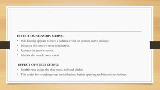 EFFECT ON SENSORY NERVE:
• Mild heating appears to have a sedative effect on sensory nerve endings.
• Increases the sensory nerve conduction.
• Reduces the muscle spasm.
• Inhibits the muscle contraction.
EFFECT OF STRETCHING:
• Paraffin wax makes the skin moist, soft and pliable.
• This useful for stretching scars and adhesions before applying mobilization techniques.
 