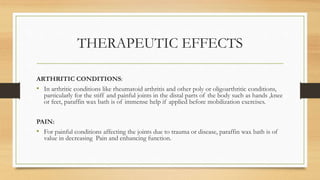 THERAPEUTIC EFFECTS
ARTHRITIC CONDITIONS:
• In arthritic conditions like rheumatoid arthritis and other poly or oligoarthritic conditions,
particularly for the stiff and painful joints in the distal parts of the body such as hands ,knee
or feet, paraffin wax bath is of immense help if applied before mobilization exercises.
PAIN:
• For painful conditions affecting the joints due to trauma or disease, paraffin wax bath is of
value in decreasing Pain and enhancing function.
 