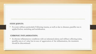 STIFF JOINTS:
• For joint stiffness particularly Following trauma, as well as due to diseases, paraffin wax is
applied before stretching and mobilization.
CHRONIC INFLAMMATION:
• In chronic inflammatory conditions with an indurated edema and stiffness affecting joints,
paraffin wax is of value but in case of aggravation of the inflammation, the treatment
should be discontinued.
 