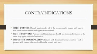 CONTRAINDICATIONS
• OPEN WOUNDS: Though wax is sterile, still if the open wound is treated with wax, it
may enter into the wound and aggravate the wound.
• SKIN INFECTIONS: Patients with Skin infections should not be treated with wax as the
same may aggravate the inflammation.
• DEFECTIVE SKIN SENSATION: Patients with defective thermal sensation , such as
patients with hansen disease should not be treated with wax .
 