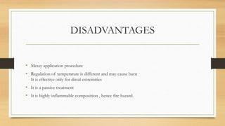 DISADVANTAGES
• Messy application procedure
• Regulation of temperature is different and may cause burn
It is effective only for distal extremities
• It is a passive treatment
• It is highly inflammable composition , hence fire hazard.
 