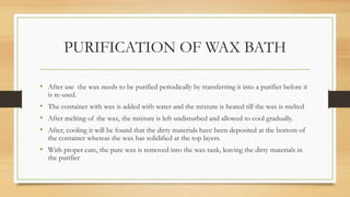 PURIFICATION OF WAX BATH
• After use the wax needs to be purified periodically by transferring it into a purifier before it
is re-used.
• The container with wax is added with water and the mixture is heated till the wax is melted
• After melting of the wax, the mixture is left undisturbed and allowed to cool gradually.
• After, cooling it will be found that the dirty materials have been deposited at the bottom of
the container whereas the wax has solidified at the top layers.
• With proper care, the pure wax is removed into the wax tank, leaving the dirty materials in
the purifier
 