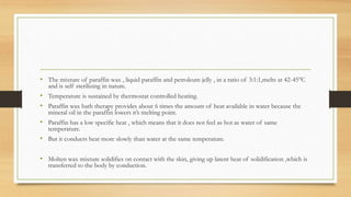 • The mixture of paraffin wax , liquid paraffin and petroleum jelly , in a ratio of 3:1:1,melts at 42-45°C
and is self sterilizing in nature.
• Temperature is sustained by thermostat controlled heating.
• Paraffin wax bath therapy provides about 6 times the amount of heat available in water because the
mineral oil in the paraffin lowers it’s melting point.
• Paraffin has a low specific heat , which means that it does not feel as hot as water of same
temperature.
• But it conducts heat more slowly than water at the same temperature.
• Molten wax mixture solidifies on contact with the skin, giving up latent heat of solidification ,which is
transferred to the body by conduction.
 