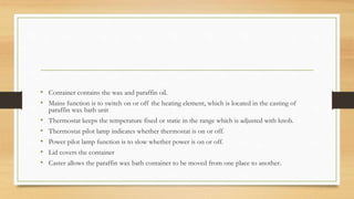 • Container contains the wax and paraffin oil.
• Mains function is to switch on or off the heating element, which is located in the casting of
paraffin wax bath unit
• Thermostat keeps the temperature fixed or static in the range which is adjusted with knob.
• Thermostat pilot lamp indicates whether thermostat is on or off.
• Power pilot lamp function is to slow whether power is on or off.
• Lid covers the container
• Caster allows the paraffin wax bath container to be moved from one place to another.
 