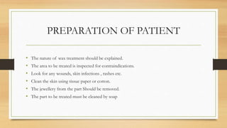 PREPARATION OF PATIENT
• The nature of wax treatment should be explained.
• The area to be treated is inspected for contraindications.
• Look for any wounds, skin infections , rashes etc.
• Clean the skin using tissue paper or cotton.
• The jewellery from the part Should be removed.
• The part to be treated must be cleaned by soap
 