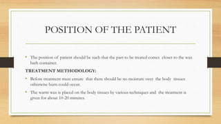 POSITION OF THE PATIENT
• The position of patient should be such that the part to be treated comes closer to the wax
bath container.
TREATMENT METHODOLOGY:
• Before treatment must ensure that there should be no moisture over the body tissues
otherwise burn could occur.
• The warm wax is placed on the body tissues by various techniques and the treatment is
given for about 10-20 minutes.
 
