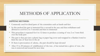 METHODS OF APPLICATION
DIPPING METHOD:
• Commonly used for distal parts of the extremities such as hands and feet
• In this method the part is immersed for a second in the wax and then withdrawn and
allowed to cool for 2 to 3 seconds and then re immersed
• This procedure is repeated for 6 to 12 times to produce a coating of wax 2 or 3 mm thick
over the body part
• The part is then put into a plastic bag or paper bag cover and wrapped in a blanket/towel to
limit the rate of heat loss to the air
• If there is provocation of edema , the part should be kept elevated
• After 15 to 20 minutes of solidification of the wax , it has turned into a glove of wax , the
wax is removed and reused for next time
 