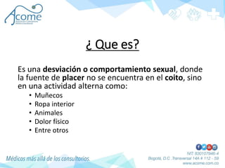 ¿ Que es?
Es una desviación o comportamiento sexual, donde
la fuente de placer no se encuentra en el coito, sino
en una actividad alterna como:
• Muñecos
• Ropa interior
• Animales
• Dolor físico
• Entre otros
 