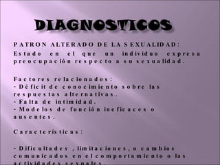 PATRON ALTERADO DE LA SEXUALIDAD: Estado en el que un individuo expresa preocupación respecto a su sexualidad. Factores relacionados:  - Déficit de conocimiento sobre las respuestas alternativas.  - Falta de intimidad.  - Modelos de función ineficaces o ausentes.  Características:  - Dificultades , limitaciones, o cambios comunicados en el comportamiento o las actividades sexuales.    