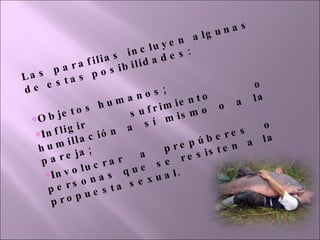 Las parafilias incluyen algunas de estas posibilidades: Objetos humanos; Infligir sufrimiento o humillación a sí mismo o a la pareja; Involucrar a prepúberes o personas que se resisten a la propuesta sexual. 