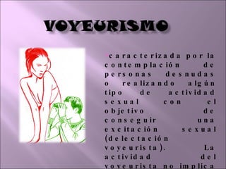 caracterizada por la contemplación de personas desnudas o realizando algún tipo de actividad sexual con el objetivo de conseguir una excitación sexual (delectación voyeurista). La actividad del voyeurista no implica ninguna actividad sexual posterior. 