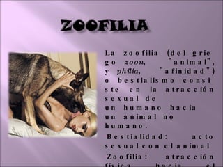 La zoofilia (del griego  zoon , "animal", y  philia , "afinidad") o bestialismo consiste en la atracción sexual de un humano hacia un animal no humano.  Bestialidad: acto sexual con el animal Zoofilia: atracción física hacia el animal. 