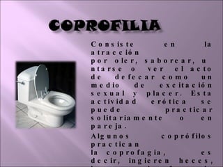 Consiste en la atracción por oler, saborear, untarse o ver el acto de defecar como un medio de excitación sexual y placer. Esta actividad erótica se puede practicar solitariamente o en pareja. Algunos coprófilos practican la coprofagia, es decir, ingieren heces, lo que puede afectar la salud debido a los riesgos de infección de enfermedades como la hepatitis o el asma. 