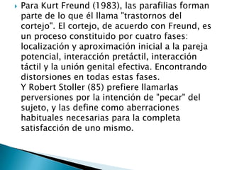    Para Kurt Freund (1983), las parafilias forman
    parte de lo que él llama "trastornos del
    cortejo". El cortejo, de acuerdo con Freund, es
    un proceso constituido por cuatro fases:
    localización y aproximación inicial a la pareja
    potencial, interacción pretáctil, interacción
    táctil y la unión genital efectiva. Encontrando
    distorsiones en todas estas fases.
    Y Robert Stoller (85) prefiere llamarlas
    perversiones por la intención de "pecar" del
    sujeto, y las define como aberraciones
    habituales necesarias para la completa
    satisfacción de uno mismo.
 
