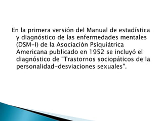 En la primera versión del Manual de estadística
 y diagnóstico de las enfermedades mentales
 (DSM-I) de la Asociación Psiquiátrica
 Americana publicado en 1952 se incluyó el
 diagnóstico de "Trastornos sociopáticos de la
 personalidad-desviaciones sexuales".
 