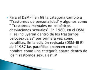    Para el DSM-II en 68 la categoría cambió a
    "Trastornos de personalidad" y algunos como
    " Trastornos mentales no psicóticos -
    desviaciones sexuales". En 1980, en el DSM-
    III se incluyeron dentro de los trastornos
    psicosexuales" por primera vez como
    parafilias. En la edición revisada (DSM-III R)
    de 11987 las parafilias aparecen con tal
    nombre como una categoría aparte dentro de
    los "Trastornos sexuales".IV
 