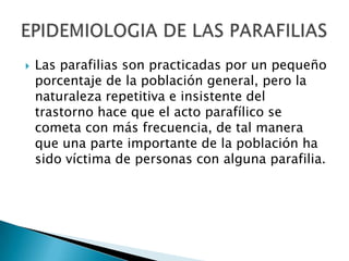    Las parafilias son practicadas por un pequeño
    porcentaje de la población general, pero la
    naturaleza repetitiva e insistente del
    trastorno hace que el acto parafílico se
    cometa con más frecuencia, de tal manera
    que una parte importante de la población ha
    sido víctima de personas con alguna parafilia.
 