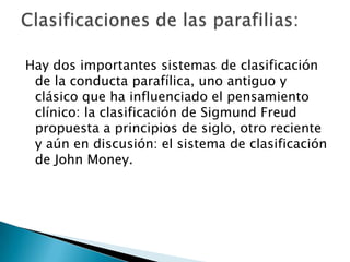 Hay dos importantes sistemas de clasificación
 de la conducta parafílica, uno antiguo y
 clásico que ha influenciado el pensamiento
 clínico: la clasificación de Sigmund Freud
 propuesta a principios de siglo, otro reciente
 y aún en discusión: el sistema de clasificación
 de John Money.
 