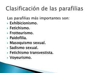 Las parafilias más importantes son:
 Exhibicionismo.
 Fetichismo.
 Frotteurismo.
 Paidofilia.
 Masoquismo sexual.
 Sadismo sexual.
 Fetichismo transvestista.
 Voyeurismo.
 