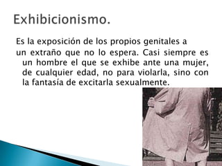 Es la exposición de los propios genitales a
un extraño que no lo espera. Casi siempre es
 un hombre el que se exhibe ante una mujer,
 de cualquier edad, no para violarla, sino con
 la fantasía de excitarla sexualmente.
 