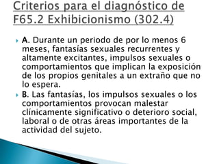    A. Durante un periodo de por lo menos 6
    meses, fantasías sexuales recurrentes y
    altamente excitantes, impulsos sexuales o
    comportamientos que implican la exposición
    de los propios genitales a un extraño que no
    lo espera.
   B. Las fantasías, los impulsos sexuales o los
    comportamientos provocan malestar
    clínicamente significativo o deterioro social,
    laboral o de otras áreas importantes de la
    actividad del sujeto.
 
