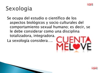 Se ocupa del estudio o científico de los
 aspectos biológicos y socio culturales del
 comportamiento sexual humano; es decir, se
 le debe considerar como una disciplina
 totalizadora, integradora.
La sexología considera….
 