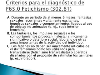 A. Durante un período de al menos 6 meses, fantasías
  sexuales recurrentes y altamente excitantes,
  impulsos sexuales o comportamientos ligados al uso
  de objetos no animados (p. ej., ropa interior
  femenina).
B. Las fantasías, los impulsos sexuales o los
  comportamientos provocan malestar clínicamente
  significativo o deterioro social, laboral o de otras
  áreas importantes de la actividad del individuo.
C. Los fetiches no deben ser únicamente artículos de
  vestir femeninos como los utilizados para
  transvestirse (fetichismo transvestista) o aparatos
  diseñados con el propósito de estimular los genitales
  (p. ej., vibrador).
 