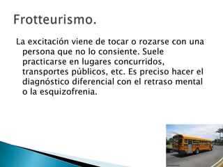 La excitación viene de tocar o rozarse con una
 persona que no lo consiente. Suele
 practicarse en lugares concurridos,
 transportes públicos, etc. Es preciso hacer el
 diagnóstico diferencial con el retraso mental
 o la esquizofrenia.
 